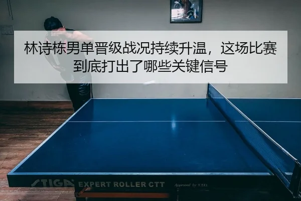 林诗栋男单晋级战况持续升温，这场比赛到底打出了哪些关键信号